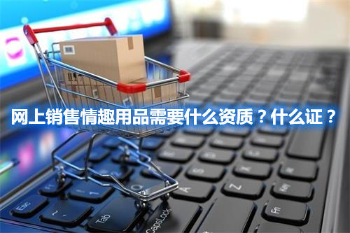 網(wǎng)上銷售情趣用品需要什么資質(zhì)？什么證？