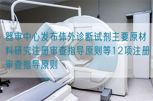 器審中心發(fā)布體外診斷試劑主要原材料研究注冊審查指導原則等12項注冊審查指導原則