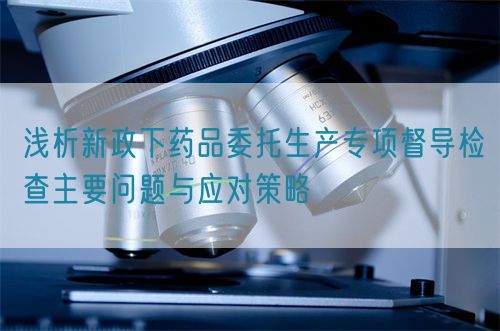 淺析新政下藥品委托生產(chǎn)專(zhuān)項(xiàng)督導(dǎo)檢查主要問(wèn)題與應(yīng)對(duì)策略