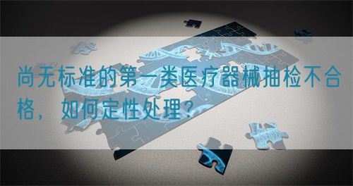 尚無標(biāo)準(zhǔn)的第一類醫(yī)療器械抽檢不合格，如何定性處理？(圖1)