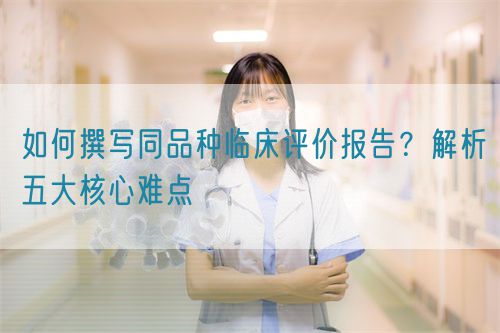 如何撰寫同品種臨床評(píng)價(jià)報(bào)告？解析五大核心難點(diǎn)  (圖1)