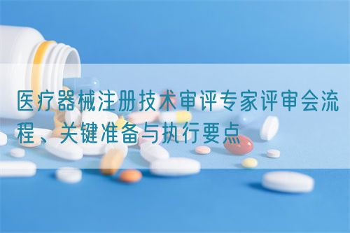 醫(yī)療器械注冊(cè)技術(shù)審評(píng)專(zhuān)家評(píng)審會(huì)流程、關(guān)鍵準(zhǔn)備與執(zhí)行要點(diǎn)(圖1)