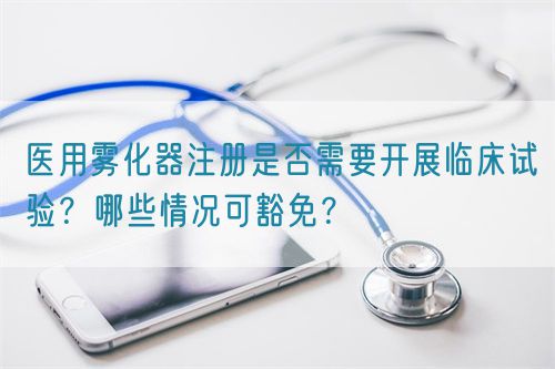 醫(yī)用霧化器注冊(cè)是否需要開(kāi)展臨床試驗(yàn)？哪些情況可豁免？(圖1)