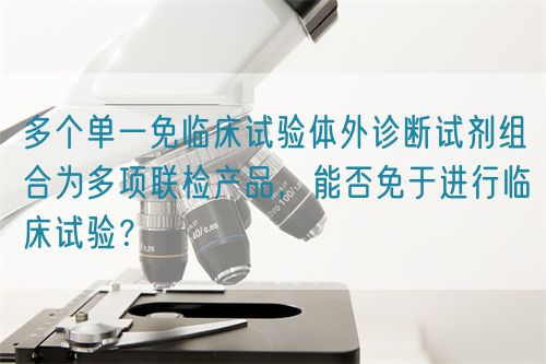 多個(gè)單一免臨床試驗(yàn)體外診斷試劑組合為多項(xiàng)聯(lián)檢產(chǎn)品，能否免于進(jìn)行臨床試驗(yàn)？(圖1)