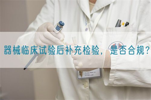 器械臨床試驗后補充檢驗，是否合規(guī)？(圖1)