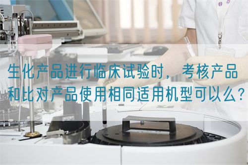 生化產(chǎn)品進行臨床試驗時，考核產(chǎn)品和比對產(chǎn)品使用相同適用機型可以么？(圖1)