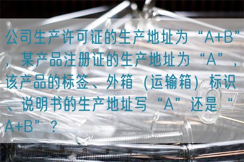 公司生產許可證的生產地址為“A+B”，某產品注冊證的生產地址為“A”，該產品的標簽、外箱（運輸箱）標識、說明書的生產地址寫“A”還是“A+B”？(圖1)